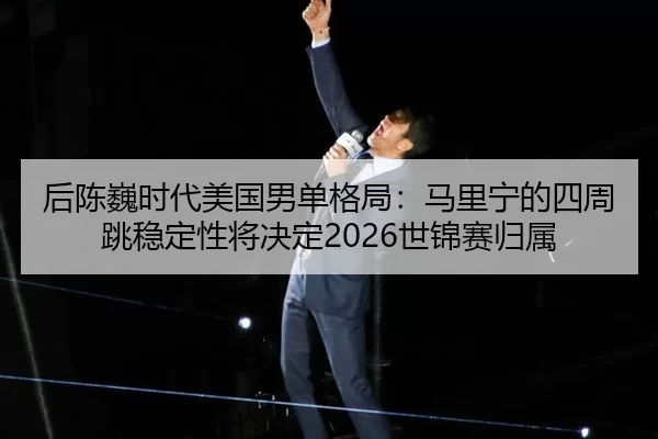 后陈巍时代美国男单格局：马里宁的四周跳稳定性将决定2026世锦赛归属